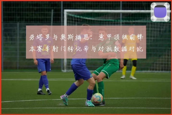 劳塔罗与奥斯梅恩:意甲顶级前锋本赛季射门转化率与对抗数据对比
