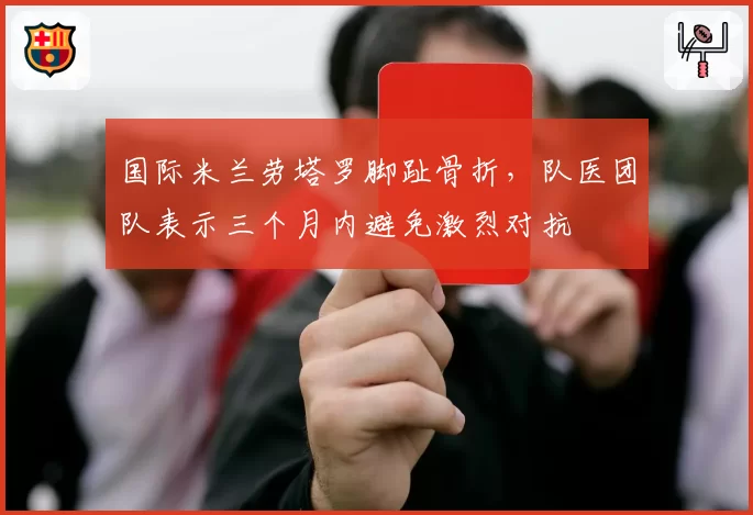 国际米兰劳塔罗脚趾骨折,队医团队表示三个月内避免激烈对抗