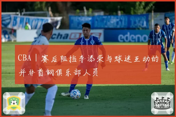 CBA|赛后阻挡李添荣与球迷互动的并非首钢俱乐部人员