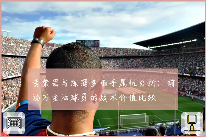 黄紫昌与陈蒲多面手属性分析:前场万金油球员的战术价值比较