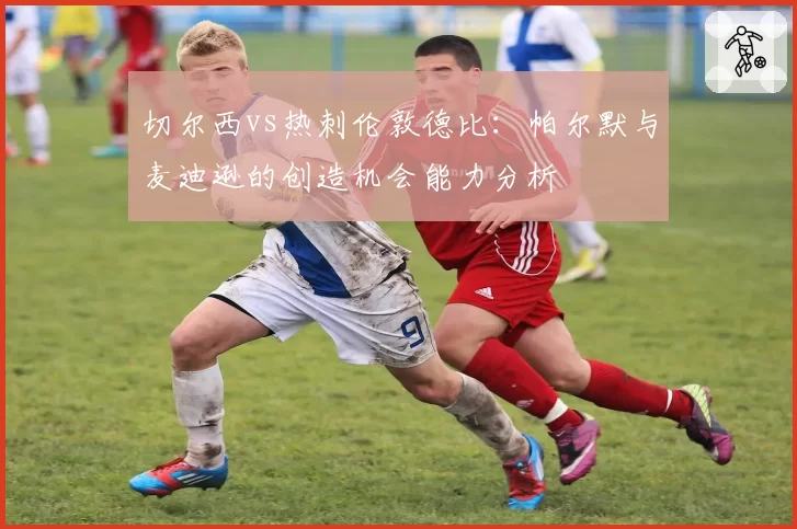 切尔西vs热刺伦敦德比:帕尔默与麦迪逊的创造机会能力分析