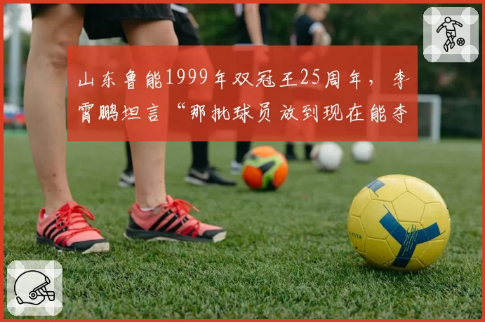 山东鲁能1999年双冠王25周年，李霄鹏坦言“那批球员放到现在能夺冠”