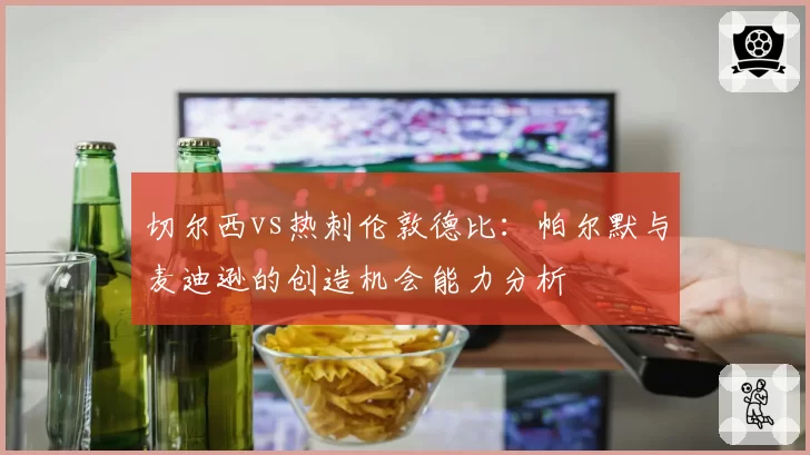 切尔西vs热刺伦敦德比:帕尔默与麦迪逊的创造机会能力分析