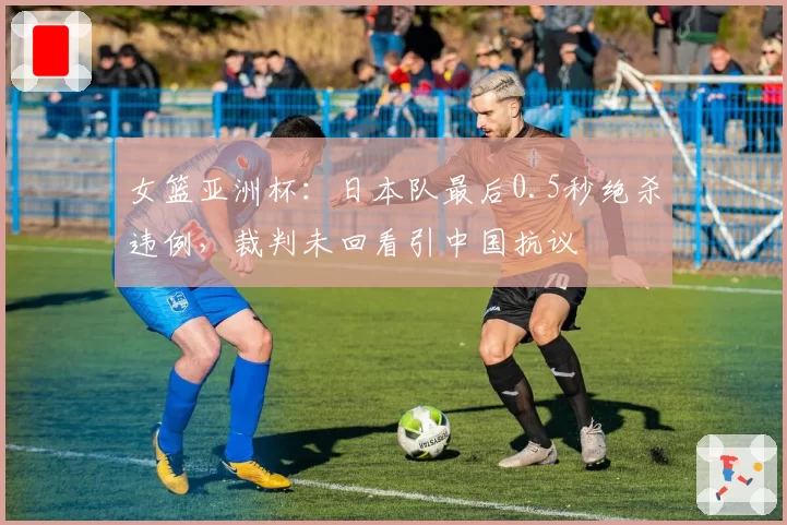 女篮亚洲杯：日本队最后0.5秒绝杀违例，裁判未回看引中国抗议