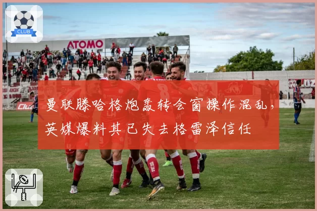 曼联滕哈格炮轰转会窗操作混乱，英媒爆料其已失去格雷泽信任