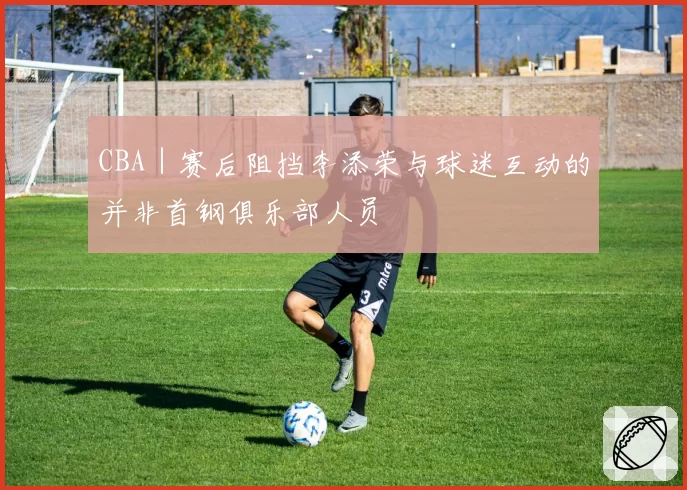 CBA|赛后阻挡李添荣与球迷互动的并非首钢俱乐部人员