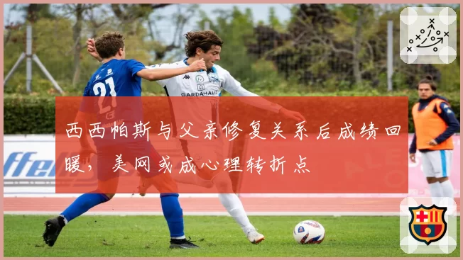 西西帕斯与父亲修复关系后成绩回暖,美网或成心理转折点