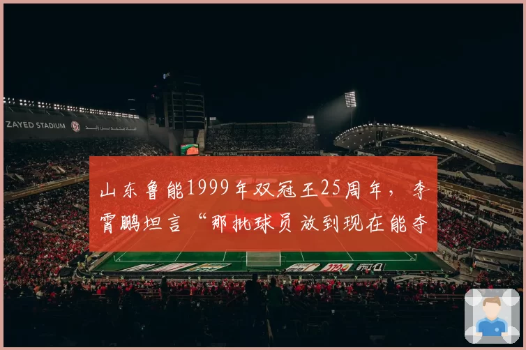 山东鲁能1999年双冠王25周年，李霄鹏坦言“那批球员放到现在能夺冠”