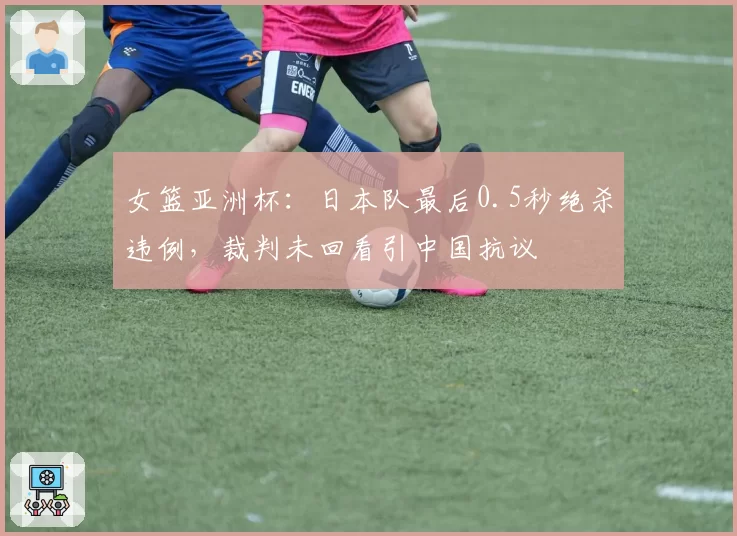 女篮亚洲杯：日本队最后0.5秒绝杀违例，裁判未回看引中国抗议