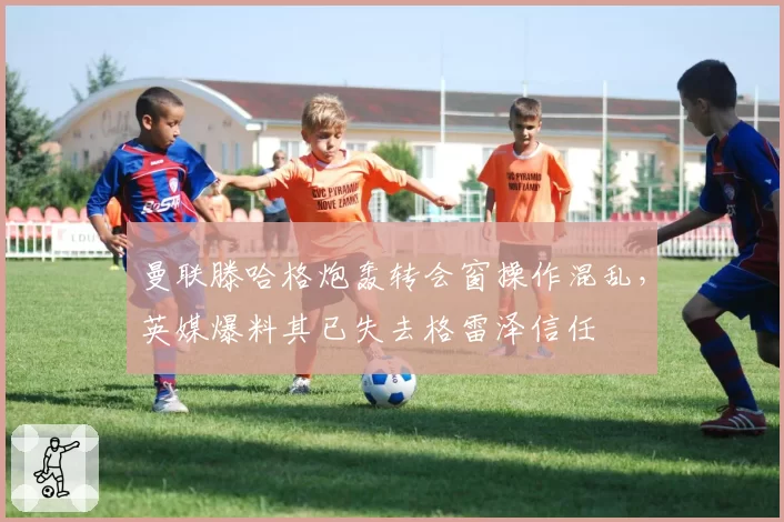 曼联滕哈格炮轰转会窗操作混乱，英媒爆料其已失去格雷泽信任
