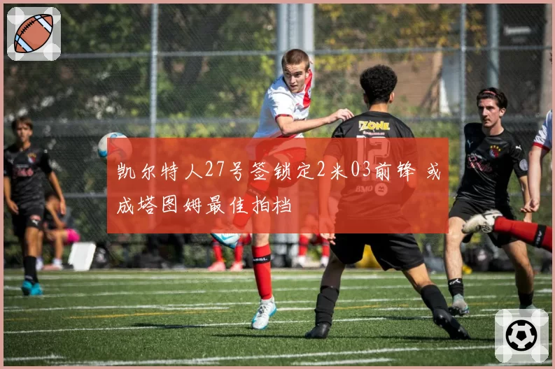 凯尔特人27号签锁定2米03前锋 或成塔图姆最佳拍档