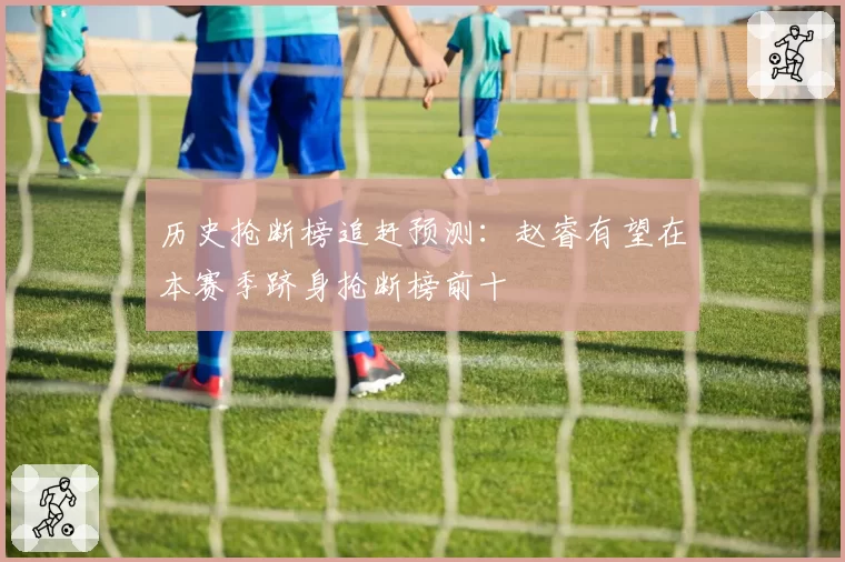 历史抢断榜追赶预测：赵睿有望在本赛季跻身抢断榜前十