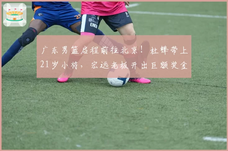 广东男篮启程前往北京!杜锋带上21岁小将,宏远老板开出巨额奖金