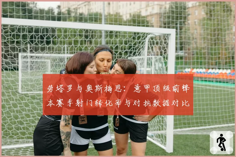 劳塔罗与奥斯梅恩:意甲顶级前锋本赛季射门转化率与对抗数据对比