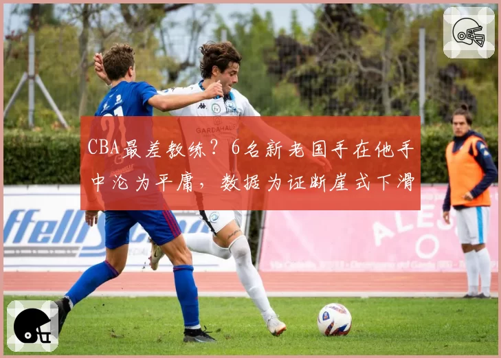 CBA最差教练？6名新老国手在他手中沦为平庸，数据为证断崖式下滑