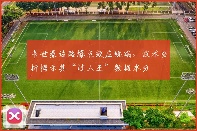 韦世豪边路爆点效应锐减，技术分析揭示其“过人王”数据水分