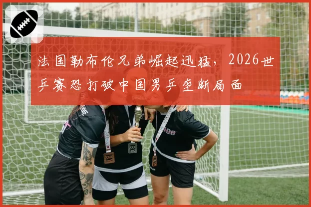 法国勒布伦兄弟崛起迅猛，2026世乒赛恐打破中国男乒垄断局面