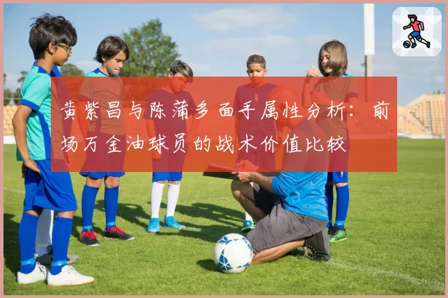 黄紫昌与陈蒲多面手属性分析：前场万金油球员的战术价值比较