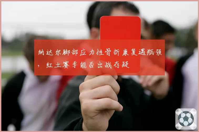 纳达尔脚部应力性骨折康复遇瓶颈,红土赛季能否出战存疑