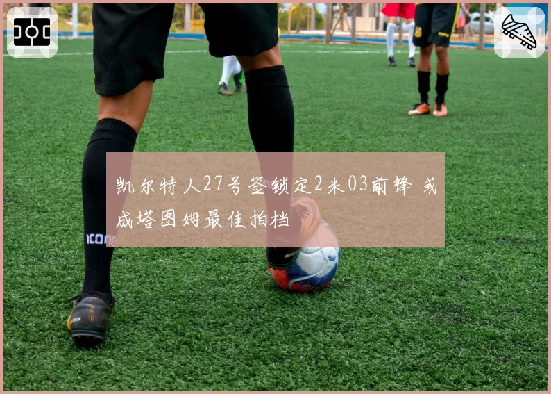 凯尔特人27号签锁定2米03前锋 或成塔图姆最佳拍档