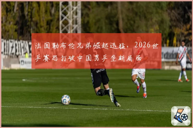 法国勒布伦兄弟崛起迅猛，2026世乒赛恐打破中国男乒垄断局面