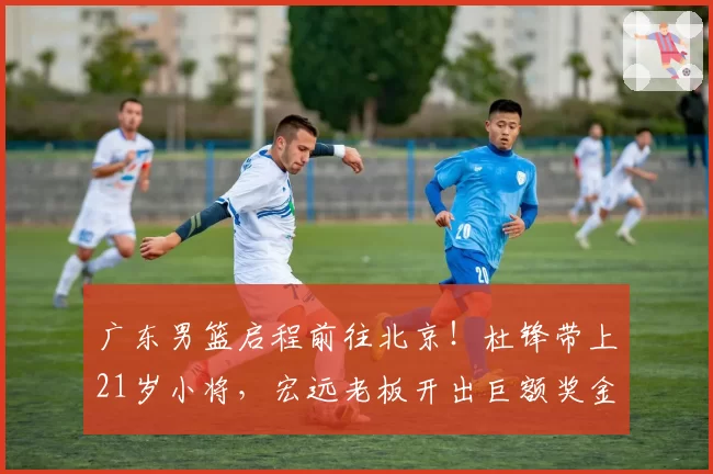 广东男篮启程前往北京!杜锋带上21岁小将,宏远老板开出巨额奖金