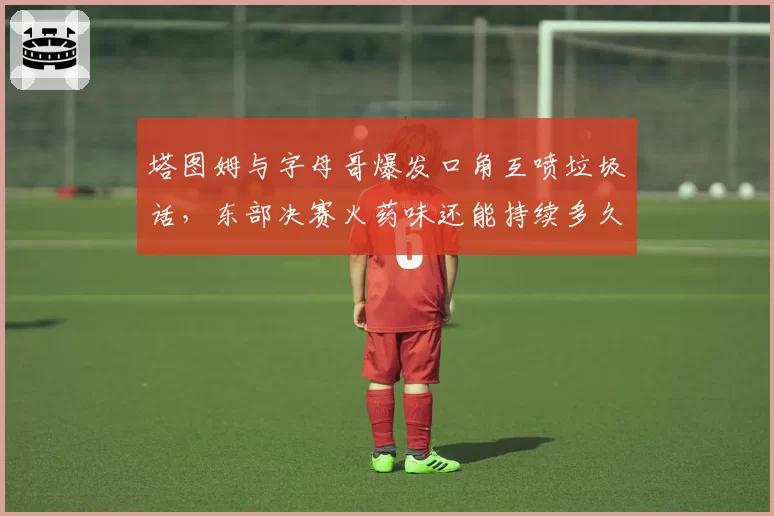 塔图姆与字母哥爆发口角互喷垃圾话,东部决赛火药味还能持续多久?