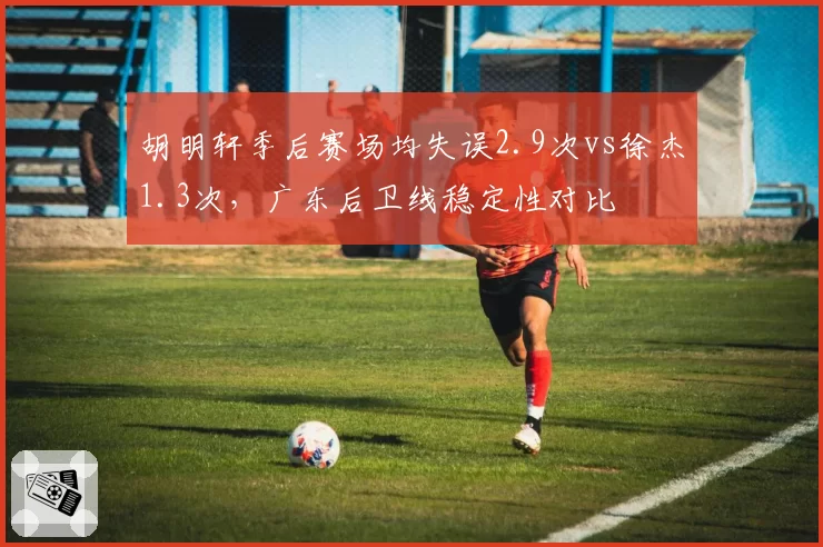 胡明轩季后赛场均失误2.9次vs徐杰1.3次，广东后卫线稳定性对比