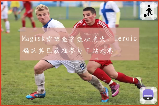 Magisk背部痉挛症状消失，Heroic确认其已获准参与下站大赛