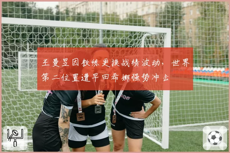 王曼昱因教练更换战绩波动,世界第二位置遭早田希娜强势冲击