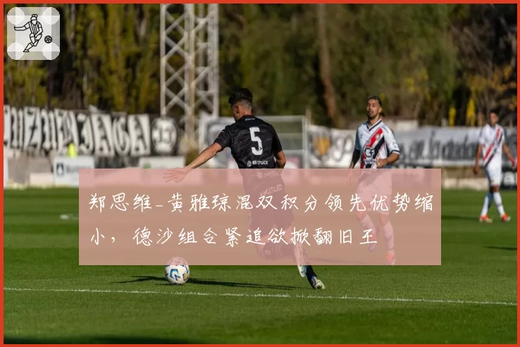 郑思维_黄雅琼混双积分领先优势缩小,德沙组合紧追欲掀翻旧王