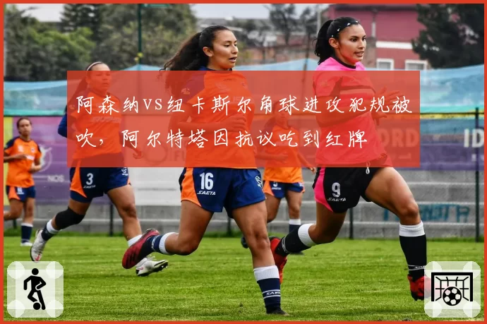 阿森纳vs纽卡斯尔角球进攻犯规被吹，阿尔特塔因抗议吃到红牌