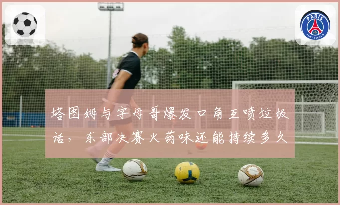 塔图姆与字母哥爆发口角互喷垃圾话,东部决赛火药味还能持续多久?