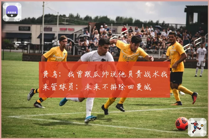 费鸟：我曾跟瓜帅说他负责战术我来管球员；未来不排除回曼城