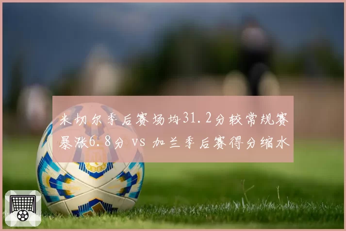 米切尔季后赛场均31.2分较常规赛暴涨6.8分 vs 加兰季后赛得分缩水至14.3分,骑士双枪硬仗表现两极分化