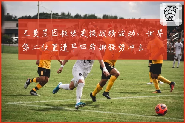 王曼昱因教练更换战绩波动,世界第二位置遭早田希娜强势冲击